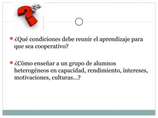 ¿Qué condiciones debe reunir el aprendizaje para
que sea cooperativo?
¿Cómo enseñar a un grupo de alumnos
heterogéneos en capacidad, rendimiento, intereses,
motivaciones, culturas...?
 