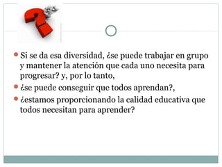 Si se da esa diversidad, ¿se puede trabajar en grupo
y mantener la atención que cada uno necesita para
progresar? y, por lo tanto,
¿se puede conseguir que todos aprendan?,
¿estamos proporcionando la calidad educativa que
todos necesitan para aprender?
 