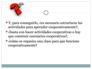 Y, para conseguirlo, ¿es necesario estructurar las
actividades para aprender cooperativamente?,
¿basta con hacer actividades cooperativas o hay
que construir escenarios cooperativos?,
¿cómo se organiza una clase para que funcione
cooperativamente?
 