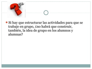 Si hay que estructurar las actividades para que se
trabaje en grupo, ¿no habrá que construir,
también, la idea de grupo en los alumnos y
alumnas?
 