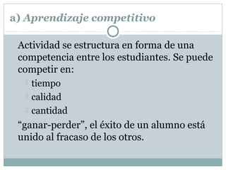 a) Aprendizaje competitivo
Actividad se estructura en forma de una
competencia entre los estudiantes. Se puede
competir en:
 tiempo
 calidad
 cantidad
“ganar-perder”, el éxito de un alumno está
unido al fracaso de los otros.
 