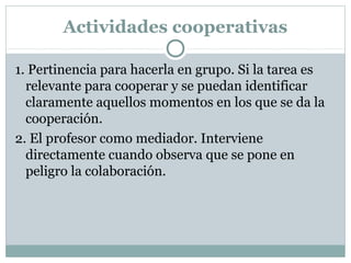 Actividades cooperativas
1. Pertinencia para hacerla en grupo. Si la tarea es
relevante para cooperar y se puedan identificar
claramente aquellos momentos en los que se da la
cooperación.
2. El profesor como mediador. Interviene
directamente cuando observa que se pone en
peligro la colaboración.
 