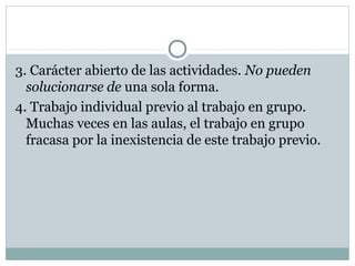 3. Carácter abierto de las actividades. No pueden
solucionarse de una sola forma.
4. Trabajo individual previo al trabajo en grupo.
Muchas veces en las aulas, el trabajo en grupo
fracasa por la inexistencia de este trabajo previo.
 