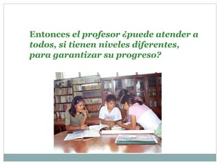 Entonces el profesor ¿puede atender a
todos, si tienen niveles diferentes,
para garantizar su progreso?
 