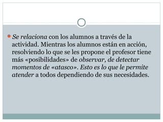 Se relaciona con los alumnos a través de la
actividad. Mientras los alumnos están en acción,
resolviendo lo que se les propone el profesor tiene
más «posibilidades» de observar, de detectar
momentos de «atasco». Esto es lo que le permite
atender a todos dependiendo de sus necesidades.
 