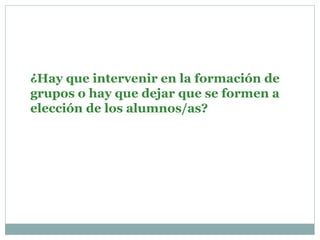¿Hay que intervenir en la formación de
grupos o hay que dejar que se formen a
elección de los alumnos/as?
 