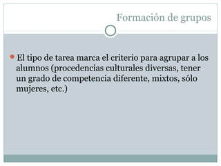 Formación de grupos
El tipo de tarea marca el criterio para agrupar a los
alumnos (procedencias culturales diversas, tener
un grado de competencia diferente, mixtos, sólo
mujeres, etc.)
 