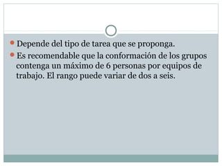 Depende del tipo de tarea que se proponga.
Es recomendable que la conformación de los grupos
contenga un máximo de 6 personas por equipos de
trabajo. El rango puede variar de dos a seis.
 