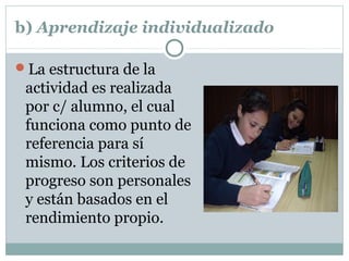 b) Aprendizaje individualizado
La estructura de la
actividad es realizada
por c/ alumno, el cual
funciona como punto de
referencia para sí
mismo. Los criterios de
progreso son personales
y están basados en el
rendimiento propio.
 
