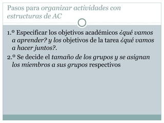 Pasos para organizar actividades con
estructuras de AC
1.º Especificar los objetivos académicos ¿qué vamos
a aprender? y los objetivos de la tarea ¿qué vamos
a hacer juntos?.
2.º Se decide el tamaño de los grupos y se asignan
los miembros a sus grupos respectivos
 
