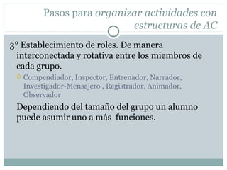 Pasos para organizar actividades con
estructuras de AC
3° Establecimiento de roles. De manera
interconectada y rotativa entre los miembros de
cada grupo.
 Compendiador, Inspector, Entrenador, Narrador,
Investigador-Mensajero , Registrador, Animador,
Observador
Dependiendo del tamaño del grupo un alumno
puede asumir uno a más funciones.
 