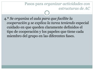 Pasos para organizar actividades con
estructuras de AC
4.º Se organiza el aula para que facilite la
cooperación y se explica la tarea teniendo especial
cuidado en que queden claramente definidos el
tipo de cooperación y los papeles que tiene cada
miembro del grupo en las diferentes fases.
 