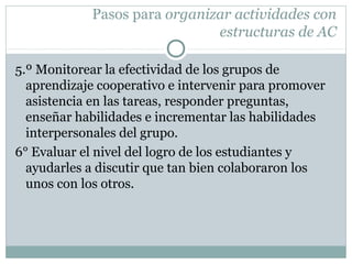 Pasos para organizar actividades con
estructuras de AC
5.º Monitorear la efectividad de los grupos de
aprendizaje cooperativo e intervenir para promover
asistencia en las tareas, responder preguntas,
enseñar habilidades e incrementar las habilidades
interpersonales del grupo.
6° Evaluar el nivel del logro de los estudiantes y
ayudarles a discutir que tan bien colaboraron los
unos con los otros.
 