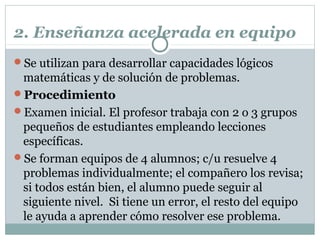 2. Enseñanza acelerada en equipo
Se utilizan para desarrollar capacidades lógicos
matemáticas y de solución de problemas.
Procedimiento
Examen inicial. El profesor trabaja con 2 o 3 grupos
pequeños de estudiantes empleando lecciones
específicas.
Se forman equipos de 4 alumnos; c/u resuelve 4
problemas individualmente; el compañero los revisa;
si todos están bien, el alumno puede seguir al
siguiente nivel. Si tiene un error, el resto del equipo
le ayuda a aprender cómo resolver ese problema.
 