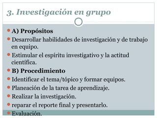 3. Investigación en grupo
A) Propósitos
Desarrollar habilidades de investigación y de trabajo
en equipo.
Estimular el espíritu investigativo y la actitud
científica.
B) Procedimiento
Identificar el tema/tópico y formar equipos.
Planeación de la tarea de aprendizaje.
Realizar la investigación.
reparar el reporte final y presentarlo.
Evaluación.
 
