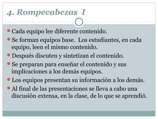 4. Rompecabezas I
Cada equipo lee diferente contenido.
Se forman equipos base. Los estudiantes, en cada
equipo, leen el mismo contenido.
Después discuten y sintetizan el contenido.
Se preparan para enseñar el contenido y sus
implicaciones a los demás equipos.
Los equipos presentan su información a los demás.
Al final de las presentaciones se lleva a cabo una
discusión extensa, en la clase, de lo que se aprendió.
 