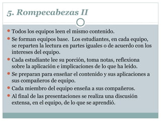 5. Rompecabezas II
Todos los equipos leen el mismo contenido.
Se forman equipos base. Los estudiantes, en cada equipo,
se reparten la lectura en partes iguales o de acuerdo con los
intereses del equipo.
Cada estudiante lee su porción, toma notas, reflexiona
sobre la aplicación e implicaciones de lo que ha leído.
Se preparan para enseñar el contenido y sus aplicaciones a
sus compañeros de equipo.
Cada miembro del equipo enseña a sus compañeros.
Al final de las presentaciones se realiza una discusión
extensa, en el equipo, de lo que se aprendió.
 