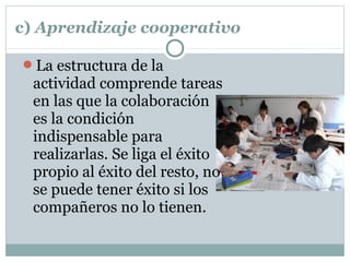 c) Aprendizaje cooperativo
La estructura de la
actividad comprende tareas
en las que la colaboración
es la condición
indispensable para
realizarlas. Se liga el éxito
propio al éxito del resto, no
se puede tener éxito si los
compañeros no lo tienen.
 