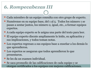 6. Rompecabezas III
Cada miembro de un equipo consulta con otro grupo de experto.
Numérense en su equipo base, del 1 al 5. Todos los número 1 se
pasan a sentar juntos, los número 2, igual, etc., a formar equipos
expertos.
A cada equipo experto se le asigna una parte del texto para leer.
El equipo experto discute ampliamente lo leído, su aplicación y
sus implicaciones, y todos toman notas.
Los expertos regresan a sus equipos base a enseñar a los demás lo
que aprendieron.
Los expertos se aseguran que todos aprendieron lo que
presentaron.
Se les da un examen individual.
Se saca promedio de las calificaciones de cada equipo y se
otorgan certificados a los equipos con mejores calificaciones.
 