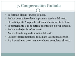 7. Cooperación Guiada
• Se forman díadas (grupos de dos).
• Ambos compañeros leen la primera sección del texto.
• El participante A repite la información sin ver la lectura.
• El participante B le da retroalimentación sin ver el texto.
• Ambos trabajan la información.
• Ambos leen la segunda sección del texto.
• Los dos intercambian los roles para la segunda sección.
• A y B continúan de esta manera hasta completar el texto.
 