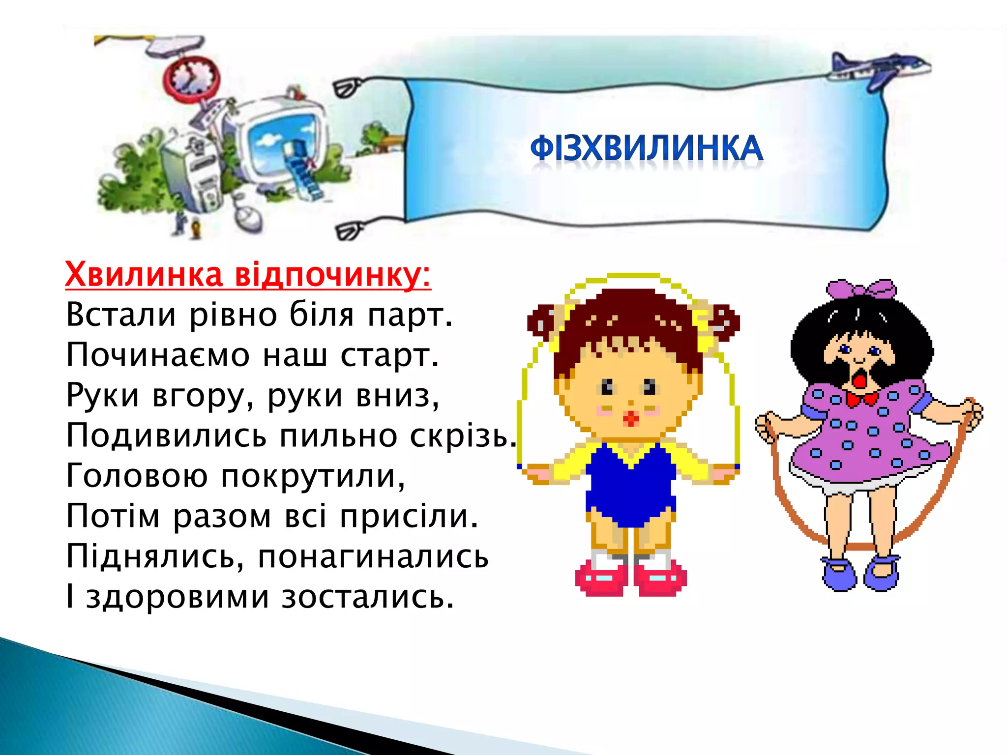 Хвилинка відпочинку:
Встали рівно біля парт.
Починаємо наш старт.
Руки вгору, руки вниз,
Подивились пильно скрізь.
Головою покрутили,
Потім разом всі присіли.
Піднялись, понагинались
І здоровими зостались.
 