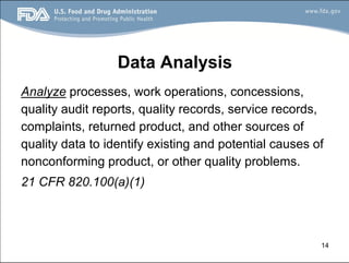 14
Data Analysis
Analyze processes, work operations, concessions,
quality audit reports, quality records, service records,
complaints, returned product, and other sources of
quality data to identify existing and potential causes of
nonconforming product, or other quality problems.
21 CFR 820.100(a)(1)
 