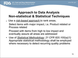 15
Approach to Data Analysis
Non-statistical & Statistical Techniques
● Use a risk-based approach to rank areas,
Select items with major impact, i.e. Product related or
Process related
Proceed with items from high to low impact and
eventually assure all areas are addressed
• Use of Statistical Methodology; 21 CFR 820.100(a)(1)
Appropriate statistical methodology shall be employed
where necessary to detect recurring quality problems
 