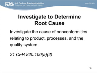 16
Investigate to Determine
Root Cause
Investigate the cause of nonconformities
relating to product, processes, and the
quality system
21 CFR 820.100(a)(2)
 