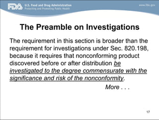 17
The Preamble on Investigations
The requirement in this section is broader than the
requirement for investigations under Sec. 820.198,
because it requires that nonconforming product
discovered before or after distribution be
investigated to the degree commensurate with the
significance and risk of the nonconformity.
More . . .
 