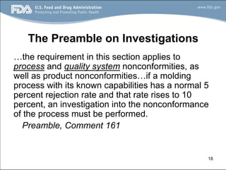 18
The Preamble on Investigations
…the requirement in this section applies to
process and quality system nonconformities, as
well as product nonconformities…if a molding
process with its known capabilities has a normal 5
percent rejection rate and that rate rises to 10
percent, an investigation into the nonconformance
of the process must be performed.
Preamble, Comment 161
 