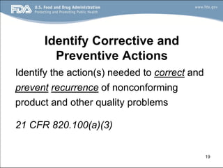 19
Identify Corrective and
Preventive Actions
Identify the action(s) needed to correct and
prevent recurrence of nonconforming
product and other quality problems
21 CFR 820.100(a)(3)
 
