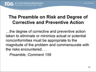 21
The Preamble on Risk and Degree of
Corrective and Preventive Action
…the degree of corrective and preventive action
taken to eliminate or minimize actual or potential
nonconformities must be appropriate to the
magnitude of the problem and commensurate with
the risks encountered. . .
Preamble, Comment 159
 