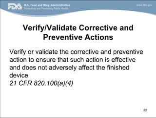 22
Verify/Validate Corrective and
Preventive Actions
Verify or validate the corrective and preventive
action to ensure that such action is effective
and does not adversely affect the finished
device
21 CFR 820.100(a)(4)
 