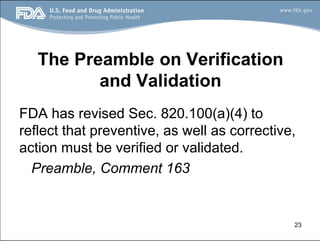 23
The Preamble on Verification
and Validation
FDA has revised Sec. 820.100(a)(4) to
reflect that preventive, as well as corrective,
action must be verified or validated.
Preamble, Comment 163
 
