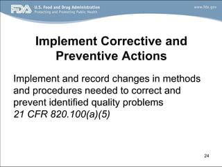 24
Implement Corrective and
Preventive Actions
Implement and record changes in methods
and procedures needed to correct and
prevent identified quality problems
21 CFR 820.100(a)(5)
 