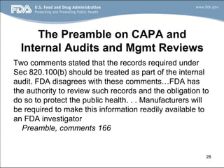28
The Preamble on CAPA and
Internal Audits and Mgmt Reviews
Two comments stated that the records required under
Sec 820.100(b) should be treated as part of the internal
audit. FDA disagrees with these comments…FDA has
the authority to review such records and the obligation to
do so to protect the public health. . . Manufacturers will
be required to make this information readily available to
an FDA investigator
Preamble, comments 166
 