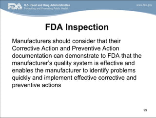 29
FDA Inspection
Manufacturers should consider that their
Corrective Action and Preventive Action
documentation can demonstrate to FDA that the
manufacturer’s quality system is effective and
enables the manufacturer to identify problems
quickly and implement effective corrective and
preventive actions
 