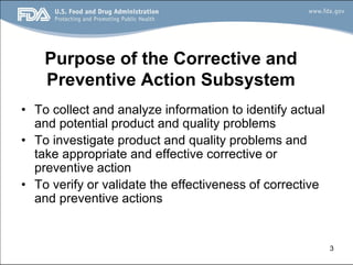 3
Purpose of the Corrective and
Preventive Action Subsystem
• To collect and analyze information to identify actual
and potential product and quality problems
• To investigate product and quality problems and
take appropriate and effective corrective or
preventive action
• To verify or validate the effectiveness of corrective
and preventive actions
 