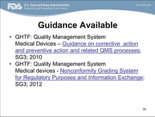 30
Guidance Available
• GHTF: Quality Management System
Medical Devices – Guidance on corrective action
and preventive action and related QMS processes;
SG3; 2010
• GHTF: Quality Management System
Medical devices - Nonconformity Grading System
for Regulatory Purposes and Information Exchange;
SG3; 2012
 