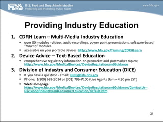 Providing Industry Education
1. CDRH Learn – Multi-Media Industry Education
§ over 80 modules - videos, audio recordings, power point presentations, software-based
“how to” modules
§ accessible on your portable devices: http://www.fda.gov/Training/CDRHLearn
2. Device Advice – Text-Based Education
§ comprehensive regulatory information on premarket and postmarket topics:
http://www.fda.gov/MedicalDevices/DeviceRegulationandGuidance
3. Division of Industry and Consumer Education (DICE)
§ If you have a question - Email: DICE@fda.hhs.gov
§ Phone: 1(800) 638-2014 or (301) 796-7100 (Live Agents 9am – 4:30 pm EST)
§ Web Homepage:
http://www.fda.gov/MedicalDevices/DeviceRegulationandGuidance/ContactUs--
DivisionofIndustryandConsumerEducation/default.htm
31
 