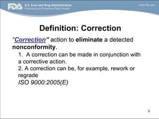 5
Definition: Correction
“Correction” action to eliminate a detected
nonconformity.
1. A correction can be made in conjunction with
a corrective action.
2. A correction can be, for example, rework or
regrade
ISO 9000:2005(E)
 