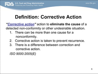 6
Definition: Corrective Action
“Corrective action” action to eliminate the cause of a
detected non-conformity or other undesirable situation.
1. There can be more than one cause for a
nonconformity.
2. Corrective action is taken to prevent recurrence.
3. There is a difference between correction and
corrective action.
ISO 9000:2005(E)
 