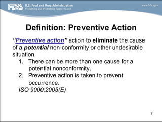7
Definition: Preventive Action
“Preventive action” action to eliminate the cause
of a potential non-conformity or other undesirable
situation
1. There can be more than one cause for a
potential nonconformity.
2. Preventive action is taken to prevent
occurrence.
ISO 9000:2005(E)
 