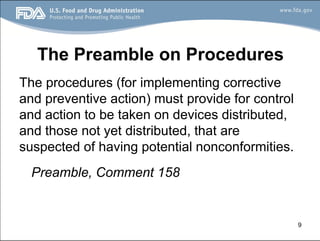 9
The Preamble on Procedures
The procedures (for implementing corrective
and preventive action) must provide for control
and action to be taken on devices distributed,
and those not yet distributed, that are
suspected of having potential nonconformities.
Preamble, Comment 158
 