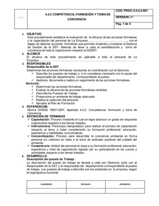 LOGO
4.4.2 COMPETENCIA, FORMACIÓN Y TOMADE
CONCIENCIA
COD: PROC.5-4.4.2-001
VERSION: 01
Pág. 1 de 4
ELABORADO: REVISADO: APROBADO:
1. OBJETIVO
Este procedimiento establece la evaluación de la eficacia de las acciones formativas
y la capacitación del personal de La Empresa………………………………….., con el
objeto de detectar acciones formativas que permitan implantar y mantener el Sistema
de Gestión de la SST. Además de llevar a cabo la sensibilización y toma de
conciencia de toda la organización respecto al SGSST.
2. ALCANCE
El alcance de este procedimiento es aplicable a todo el personal de La
Empresa……………………………………………………………………………………….
3. RESPONSABLES
Responsable de la SST
Determinan las acciones formativas necesarias en coordinación con la Gerencia.
 Describe los puestos de trabajo y, si lo consideran necesario con la ayuda del
responsable del departamento correspondiente al puesto.
 Gestiona, documenta y realiza un seguimiento de las acciones formativas.
Gerencia:
 Determinan las acciones formativas
 Evalúan la eficacia de las acciones formativas recibidas.
 Describe los Puestos de Trabajo
 Proporciona un ambiente de trabajo adecuado
 Realiza la selección del personal.
 Aprueba el Plan de Formación
4. REFERENCIAS:
Norma OHSAS 18001:2007. Apartado 4.4.2. Competencia, formación y toma de
conciencia
5. DEFINICIÓN DE TÉRMINOS
 Capacitación: Proceso mediante el cual se logra alcanzar un grado de respuesta
cognoscitiva respecto a los temas tratados.
 Instructor(es): Persona(s) designada(s) para realizar el proceso de capacitación
respecto al tema a tratar considerando su formación profesional, educación,
experiencia y habilidades comunicativas.
 Concientización: Proceso para desarrollar la conciencia ambiental en forma
personal y/o colectiva en base a la toma de actitudes positivas del cuidado del
ambiente.
 Competencia: Actitud del personal en base a su formación profesional, educación,
experiencia y nivel de capacitación logrado por su participación en los cursos y
actividades respecto a los temas tratados.
6. DESARROLLO
Descripción del puesto de Trabajo
La descripción del puesto de trabajo es llevada a cabo por Gerencia, junto con el
Responsable de la SST y el responsable del departamento correspondiente al puesto
de trabajo. Los puestos de trabajo a describir son los existentes en la empresa, según
el organigrama funcional.
 