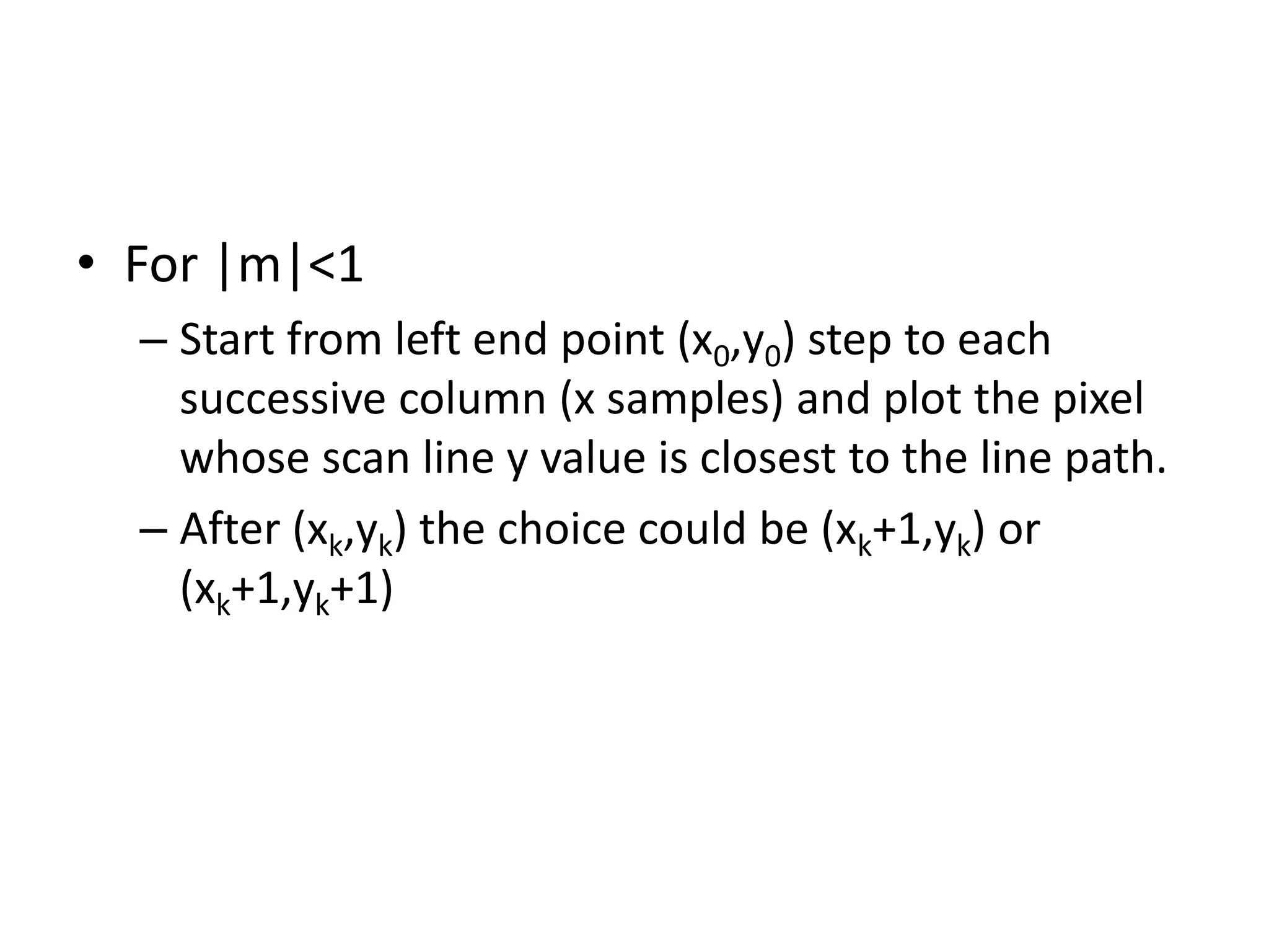 • For |m|<1
– Start from left end point (x0,y0) step to each
successive column (x samples) and plot the pixel
whose scan line y value is closest to the line path.
– After (xk,yk) the choice could be (xk+1,yk) or
(xk+1,yk+1)
 