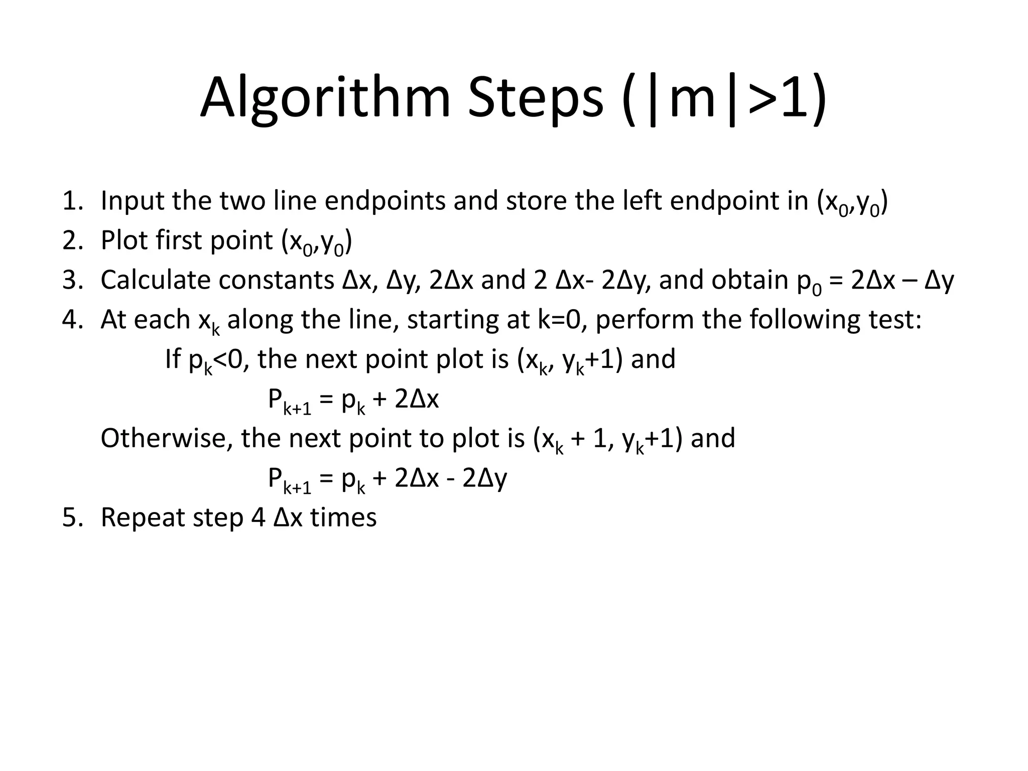 Algorithm Steps (|m|>1)
1. Input the two line endpoints and store the left endpoint in (x0,y0)
2. Plot first point (x0,y0)
3. Calculate constants Δx, Δy, 2Δx and 2 Δx- 2Δy, and obtain p0 = 2Δx – Δy
4. At each xk along the line, starting at k=0, perform the following test:
If pk<0, the next point plot is (xk, yk+1) and
Pk+1 = pk + 2Δx
Otherwise, the next point to plot is (xk + 1, yk+1) and
Pk+1 = pk + 2Δx - 2Δy
5. Repeat step 4 Δx times
 