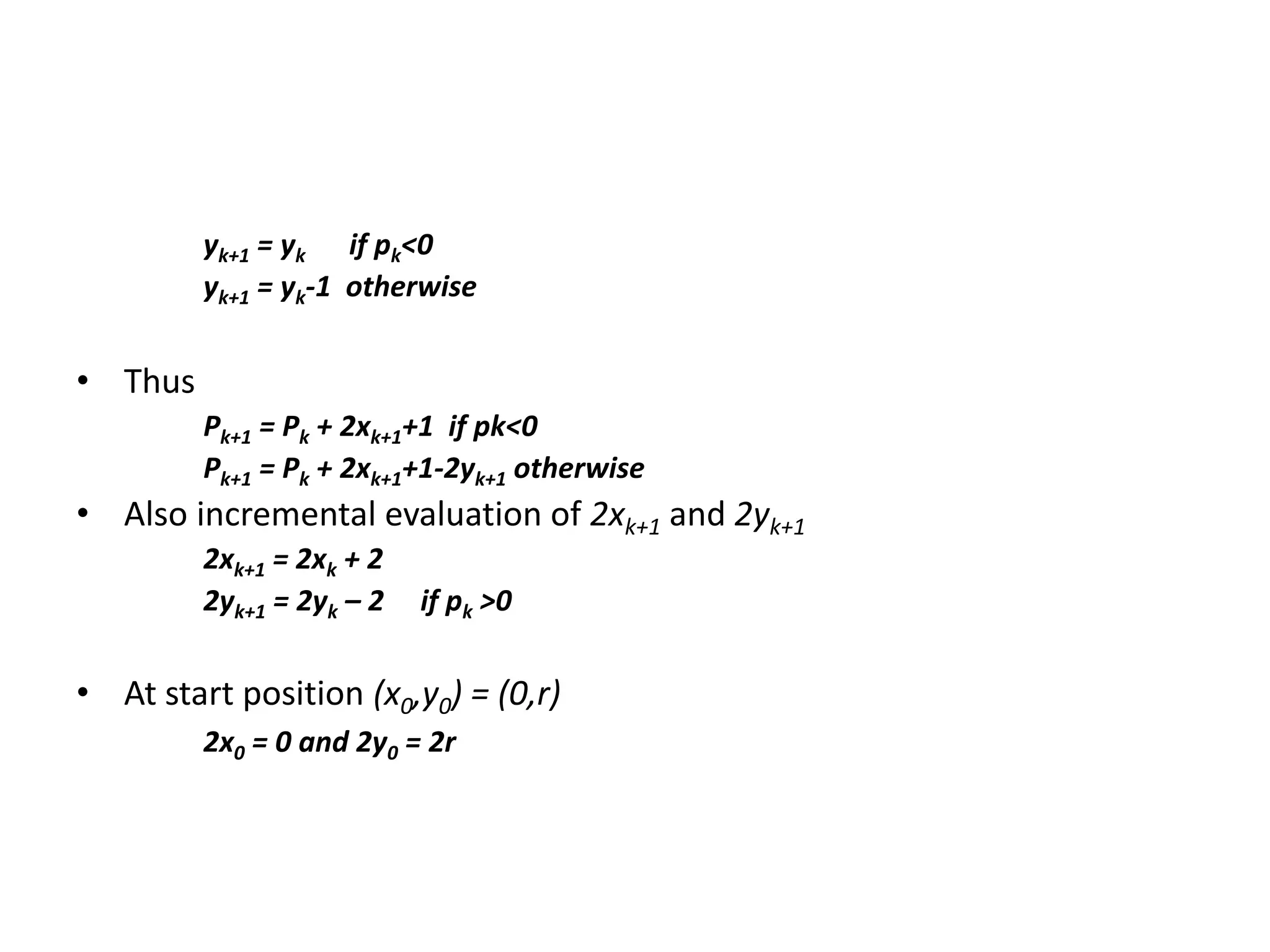 yk+1 = yk if pk<0
yk+1 = yk-1 otherwise
• Thus
Pk+1 = Pk + 2xk+1+1 if pk<0
Pk+1 = Pk + 2xk+1+1-2yk+1 otherwise
• Also incremental evaluation of 2xk+1 and 2yk+1
2xk+1 = 2xk + 2
2yk+1 = 2yk – 2 if pk >0
• At start position (x0,y0) = (0,r)
2x0 = 0 and 2y0 = 2r
 