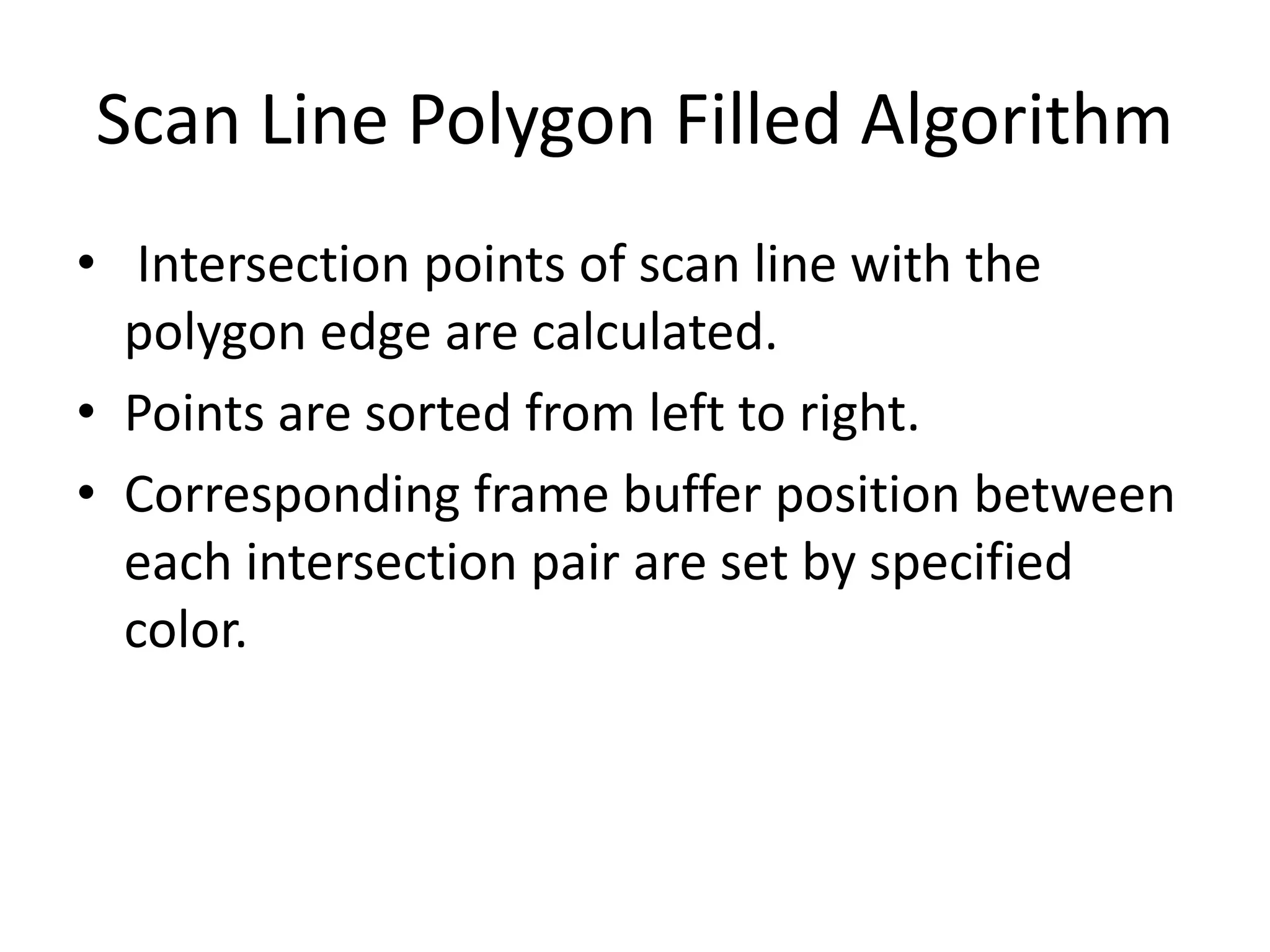 Scan Line Polygon Filled Algorithm
• Intersection points of scan line with the
polygon edge are calculated.
• Points are sorted from left to right.
• Corresponding frame buffer position between
each intersection pair are set by specified
color.
 