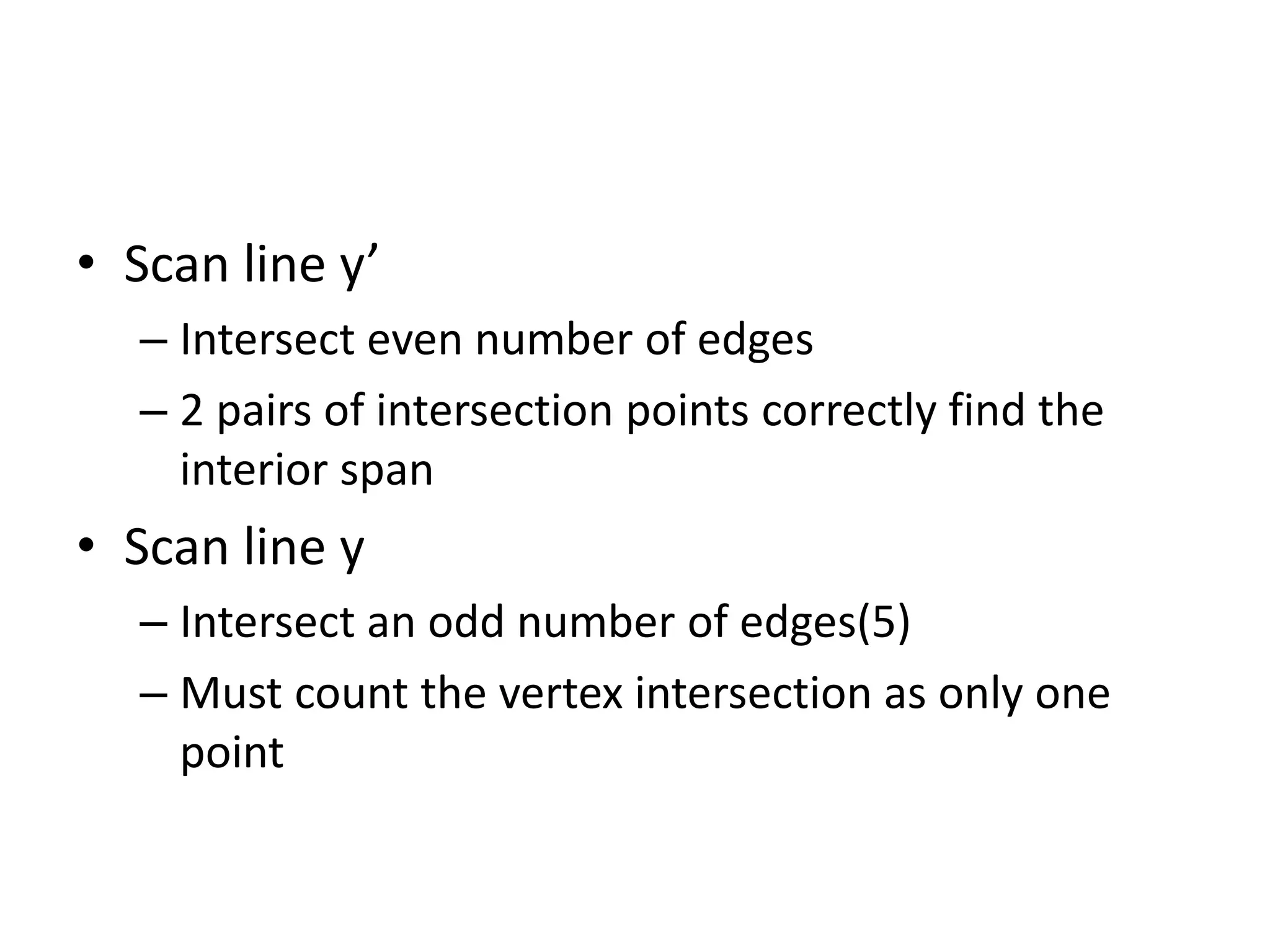 • Scan line y’
– Intersect even number of edges
– 2 pairs of intersection points correctly find the
interior span
• Scan line y
– Intersect an odd number of edges(5)
– Must count the vertex intersection as only one
point
 